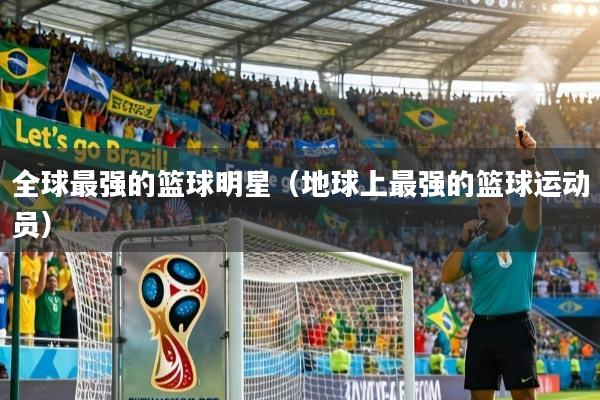 全球最强的篮球明星（地球上最强的篮球运动员）