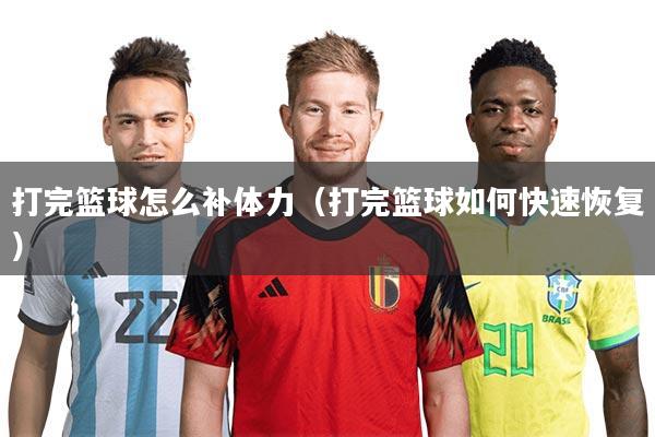 打完篮球怎么补体力(打完篮球如何快速恢复)